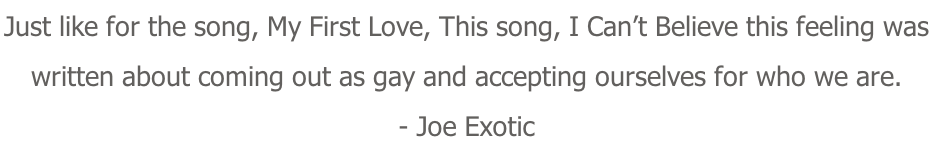 Just like for the song, My First Love, This song, I Can’t Believe this feeling was  written about coming out as gay and accepting ourselves for who we are. - Joe Exotic