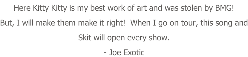 Here Kitty Kitty is my best work of art and was stolen by BMG! But, I will make them make it right!  When I go on tour, this song and Skit will open every show. - Joe Exotic