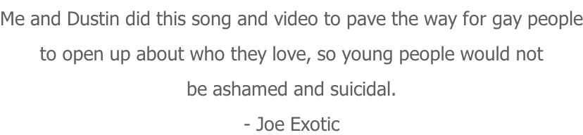 Me and Dustin did this song and video to pave the way for gay people to open up about who they love, so young people would not be ashamed and suicidal. - Joe Exotic