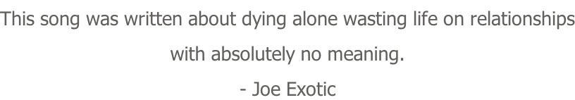 This song was written about dying alone wasting life on relationships with absolutely no meaning. - Joe Exotic