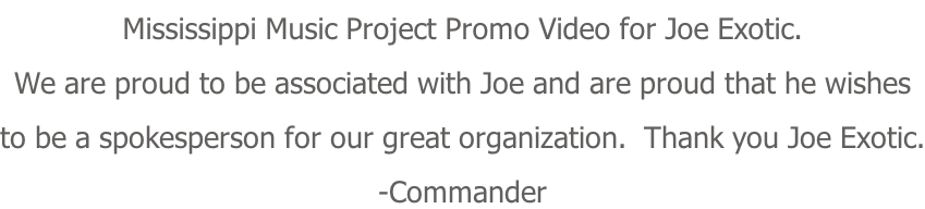 Mississippi Music Project Promo Video for Joe Exotic. We are proud to be associated with Joe and are proud that he wishes to be a spokesperson for our great organization.  Thank you Joe Exotic. -Commander