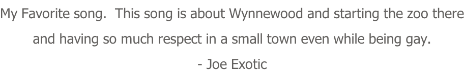 My Favorite song.  This song is about Wynnewood and starting the zoo there and having so much respect in a small town even while being gay. - Joe Exotic