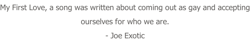 My First Love, a song was written about coming out as gay and accepting ourselves for who we are. - Joe Exotic