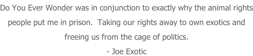 Do You Ever Wonder was in conjunction to exactly why the animal rights people put me in prison.  Taking our rights away to own exotics and freeing us from the cage of politics. - Joe Exotic