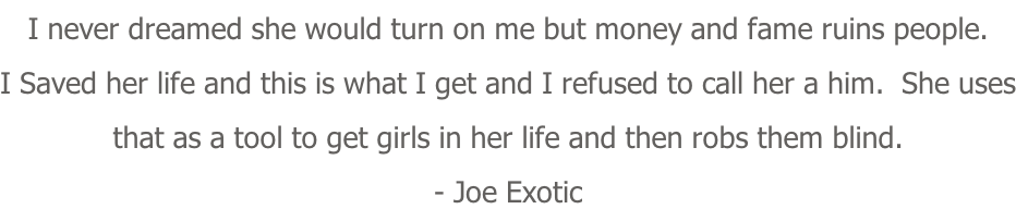 I never dreamed she would turn on me but money and fame ruins people. I Saved her life and this is what I get and I refused to call her a him.  She uses that as a tool to get girls in her life and then robs them blind. - Joe Exotic