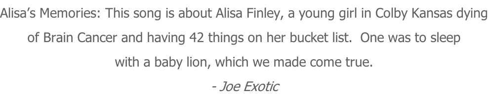 Alisa’s Memories: This song is about Alisa Finley, a young girl in Colby Kansas dying of Brain Cancer and having 42 things on her bucket list.  One was to sleep with a baby lion, which we made come true. - Joe Exotic