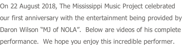 On 22 August 2018, The Mississippi Music Project celebrated our first anniversary with the entertainment being provided by Daron Wilson “MJ of NOLA”.  Below are videos of his complete  performance.  We hope you enjoy this incredible performer.