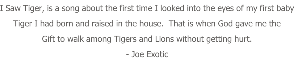 I Saw Tiger, is a song about the first time I looked into the eyes of my first baby Tiger I had born and raised in the house.  That is when God gave me the Gift to walk among Tigers and Lions without getting hurt. - Joe Exotic