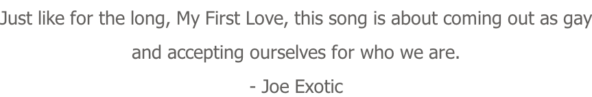 Just like for the long, My First Love, this song is about coming out as gay and accepting ourselves for who we are. - Joe Exotic