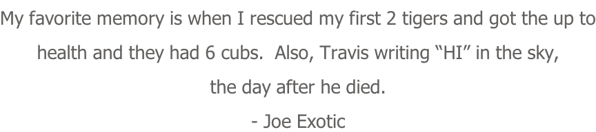 My favorite memory is when I rescued my first 2 tigers and got the up to health and they had 6 cubs.  Also, Travis writing “HI” in the sky,  the day after he died. - Joe Exotic