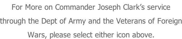 For More on Commander Joseph Clark’s service through the Dept of Army and the Veterans of Foreign Wars, please select either icon above.