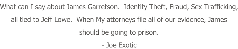 What can I say about James Garretson.  Identity Theft, Fraud, Sex Trafficking, all tied to Jeff Lowe.  When My attorneys file all of our evidence, James should be going to prison. - Joe Exotic