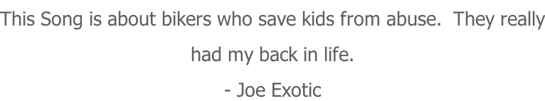 This Song is about bikers who save kids from abuse.  They really had my back in life. - Joe Exotic