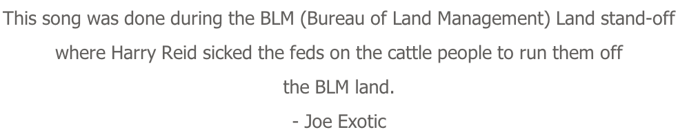 This song was done during the BLM (Bureau of Land Management) Land stand-off  where Harry Reid sicked the feds on the cattle people to run them off the BLM land. - Joe Exotic