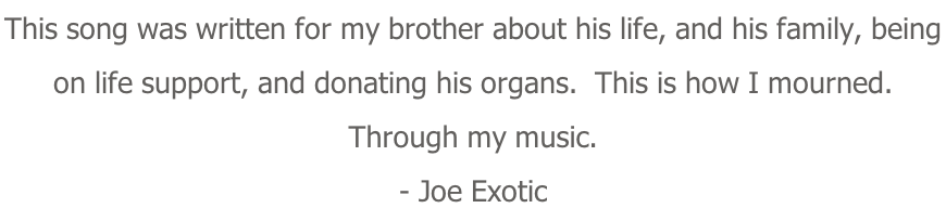 This song was written for my brother about his life, and his family, being  on life support, and donating his organs.  This is how I mourned. Through my music. - Joe Exotic