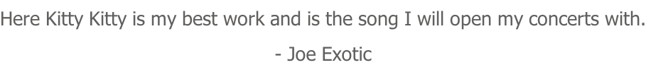 Here Kitty Kitty is my best work and is the song I will open my concerts with. - Joe Exotic