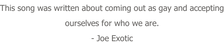 This song was written about coming out as gay and accepting ourselves for who we are. - Joe Exotic