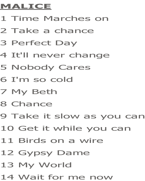 MALICE  1 Time Marches on 2 Take a chance 3 Perfect Day 4 It'll never change 5 Nobody Cares 6 I'm so cold 7 My Beth 8 Chance 9 Take it slow as you can 10 Get it while you can 11 Birds on a wire 12 Gypsy Dame 13 My World 14 Wait for me now