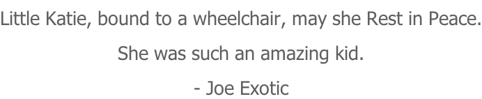 Little Katie, bound to a wheelchair, may she Rest in Peace. She was such an amazing kid. - Joe Exotic