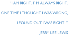 “I am right. I`m always right.  One time I thought I was wrong,  I found out I was right. ” Jerry Lee Lewis